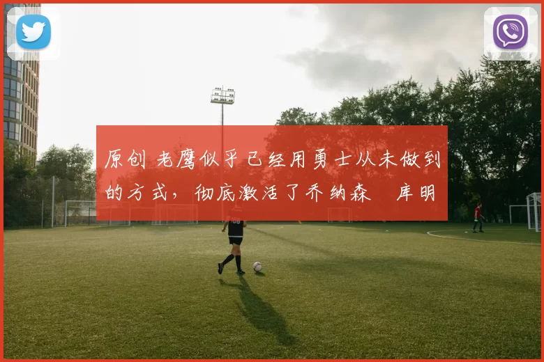 原创 老鹰似乎已经用勇士从未做到的方式,彻底激活了乔纳森・库明加