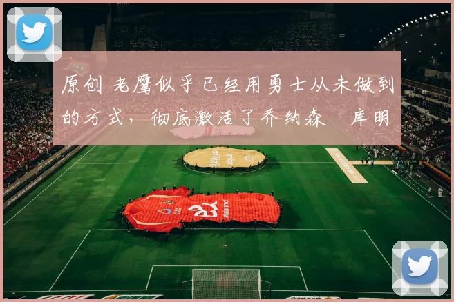 原创 老鹰似乎已经用勇士从未做到的方式,彻底激活了乔纳森・库明加