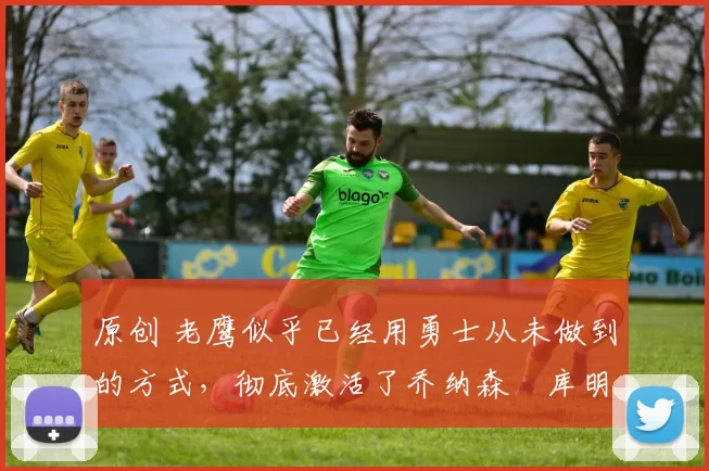 原创 老鹰似乎已经用勇士从未做到的方式，彻底激活了乔纳森・库明加