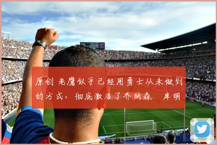 原创 老鹰似乎已经用勇士从未做到的方式，彻底激活了乔纳森・库明加