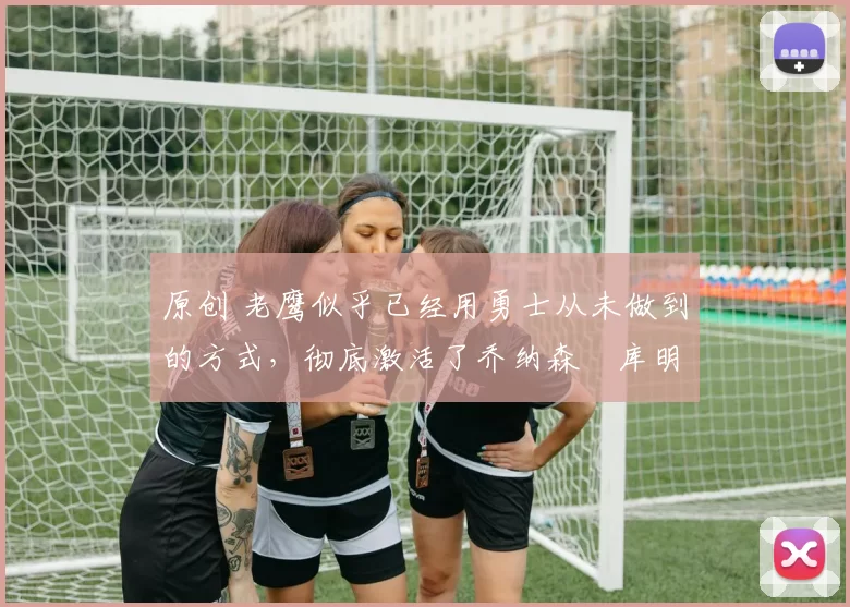 原创 老鹰似乎已经用勇士从未做到的方式,彻底激活了乔纳森・库明加