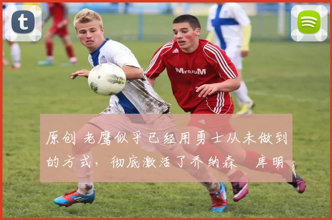原创 老鹰似乎已经用勇士从未做到的方式,彻底激活了乔纳森・库明加
