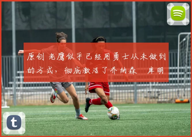 原创 老鹰似乎已经用勇士从未做到的方式，彻底激活了乔纳森・库明加