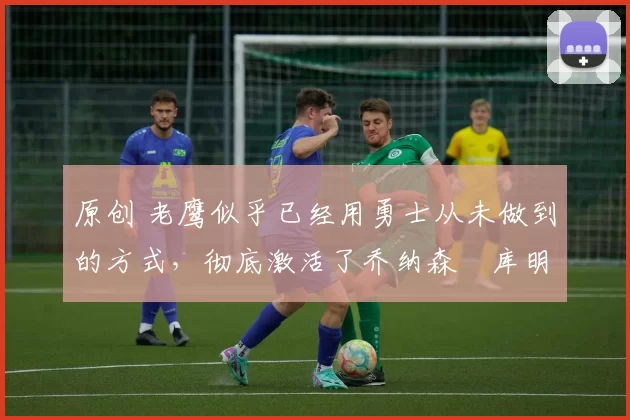 原创 老鹰似乎已经用勇士从未做到的方式,彻底激活了乔纳森・库明加