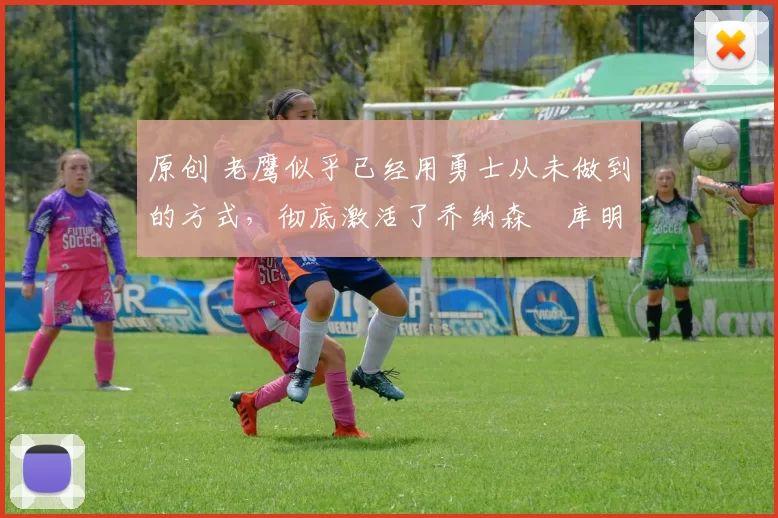 原创 老鹰似乎已经用勇士从未做到的方式，彻底激活了乔纳森・库明加