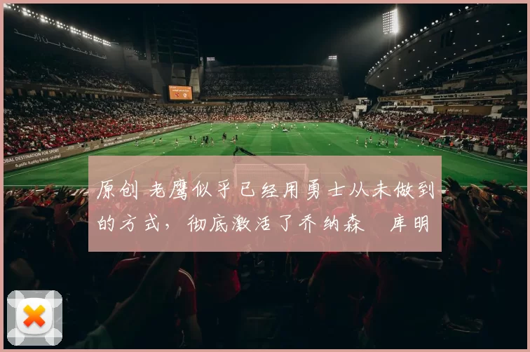 原创 老鹰似乎已经用勇士从未做到的方式，彻底激活了乔纳森・库明加