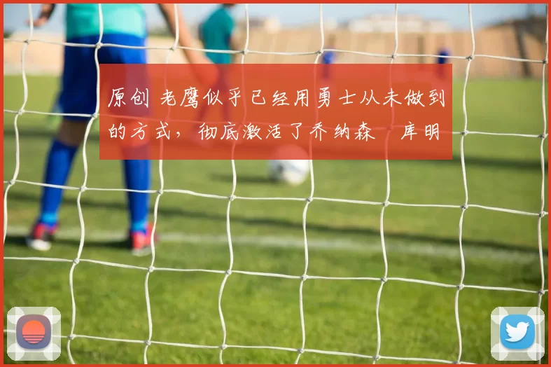 原创 老鹰似乎已经用勇士从未做到的方式,彻底激活了乔纳森・库明加