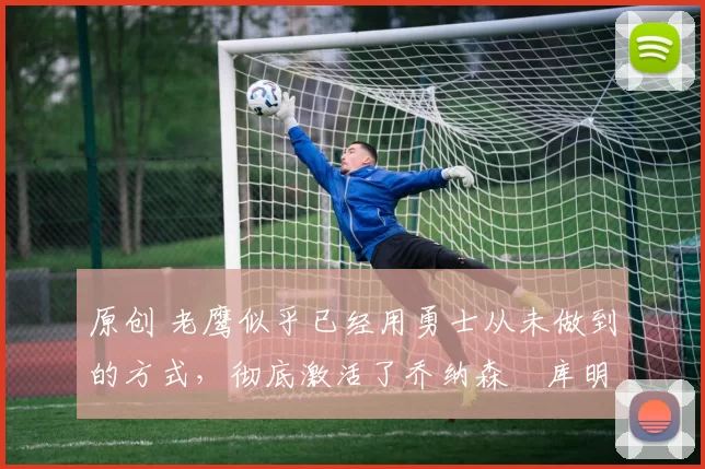 原创 老鹰似乎已经用勇士从未做到的方式,彻底激活了乔纳森・库明加