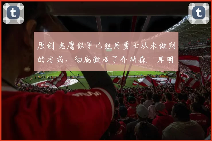 原创 老鹰似乎已经用勇士从未做到的方式，彻底激活了乔纳森・库明加