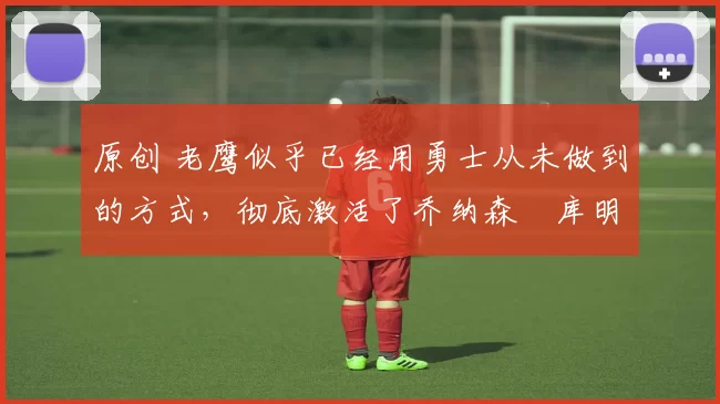 原创 老鹰似乎已经用勇士从未做到的方式,彻底激活了乔纳森・库明加