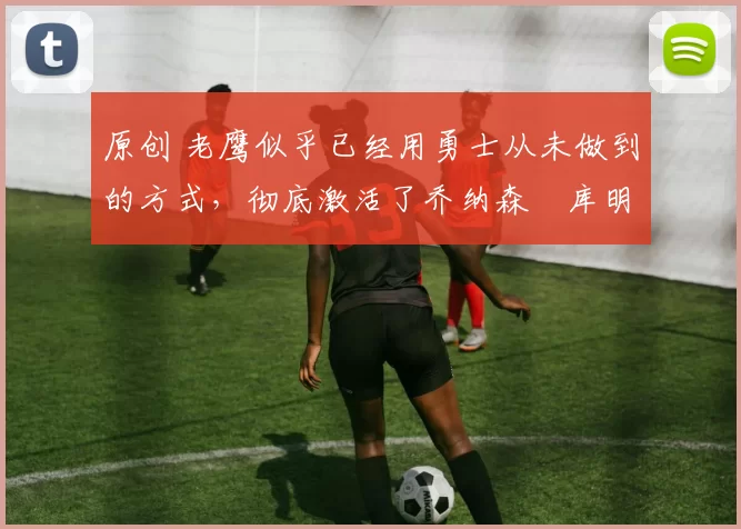 原创 老鹰似乎已经用勇士从未做到的方式,彻底激活了乔纳森・库明加