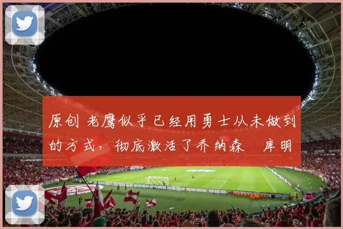 原创 老鹰似乎已经用勇士从未做到的方式,彻底激活了乔纳森・库明加