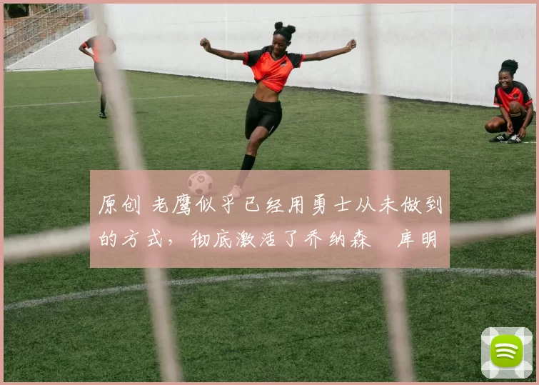 原创 老鹰似乎已经用勇士从未做到的方式,彻底激活了乔纳森・库明加