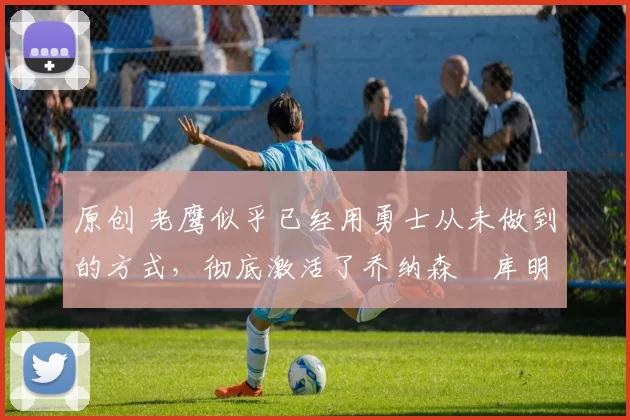 原创 老鹰似乎已经用勇士从未做到的方式,彻底激活了乔纳森・库明加