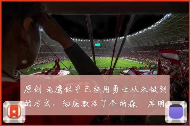 原创 老鹰似乎已经用勇士从未做到的方式，彻底激活了乔纳森・库明加