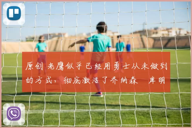 原创 老鹰似乎已经用勇士从未做到的方式，彻底激活了乔纳森・库明加