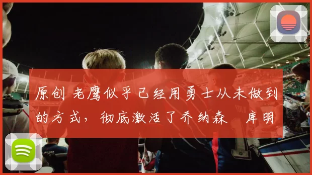 原创 老鹰似乎已经用勇士从未做到的方式，彻底激活了乔纳森・库明加