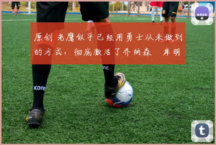 原创 老鹰似乎已经用勇士从未做到的方式，彻底激活了乔纳森・库明加