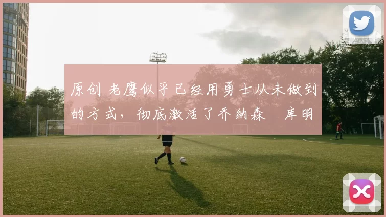 原创 老鹰似乎已经用勇士从未做到的方式，彻底激活了乔纳森・库明加