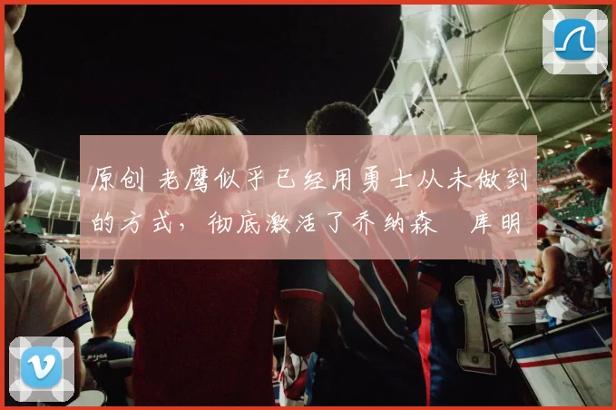 原创 老鹰似乎已经用勇士从未做到的方式，彻底激活了乔纳森・库明加