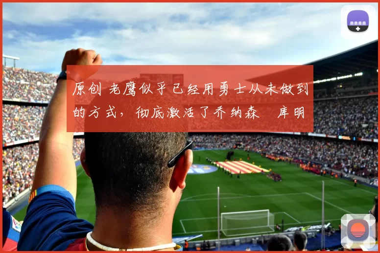 原创 老鹰似乎已经用勇士从未做到的方式,彻底激活了乔纳森・库明加