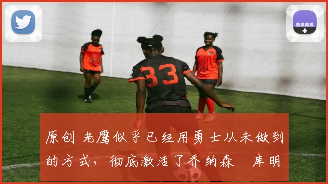 原创 老鹰似乎已经用勇士从未做到的方式，彻底激活了乔纳森・库明加