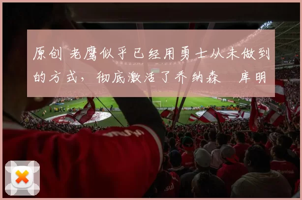 原创 老鹰似乎已经用勇士从未做到的方式，彻底激活了乔纳森・库明加