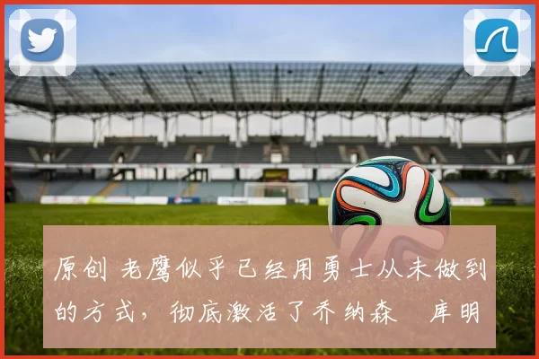 原创 老鹰似乎已经用勇士从未做到的方式,彻底激活了乔纳森・库明加