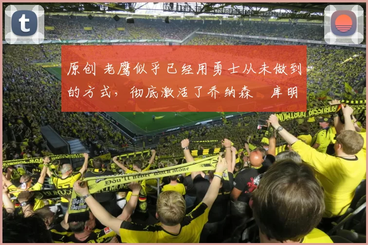 原创 老鹰似乎已经用勇士从未做到的方式，彻底激活了乔纳森・库明加