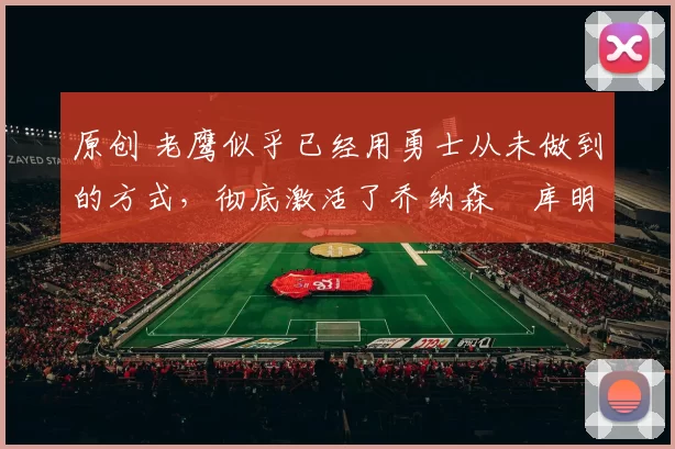 原创 老鹰似乎已经用勇士从未做到的方式，彻底激活了乔纳森・库明加