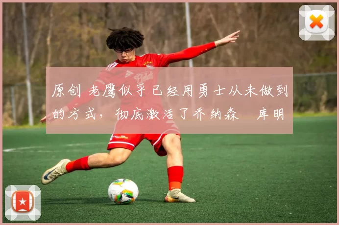 原创 老鹰似乎已经用勇士从未做到的方式,彻底激活了乔纳森・库明加