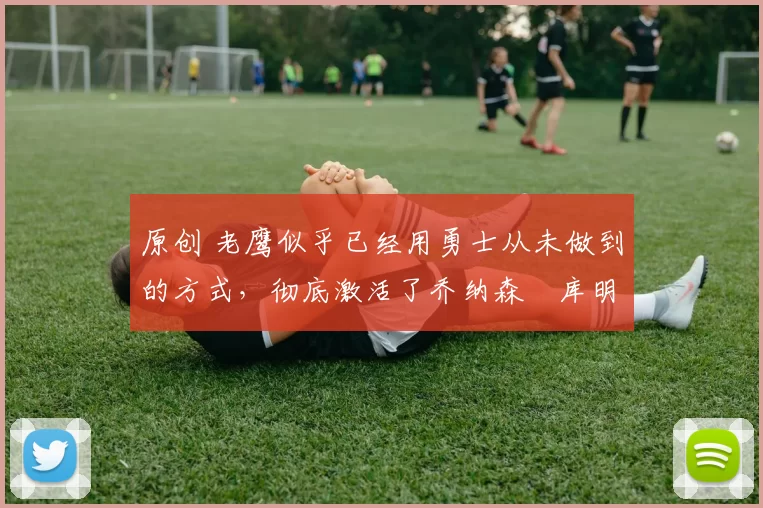 原创 老鹰似乎已经用勇士从未做到的方式，彻底激活了乔纳森・库明加