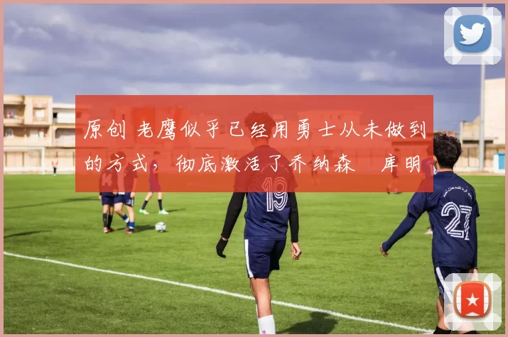 原创 老鹰似乎已经用勇士从未做到的方式，彻底激活了乔纳森・库明加