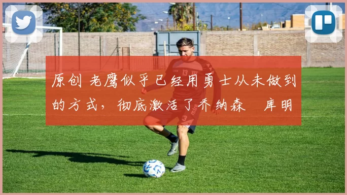 原创 老鹰似乎已经用勇士从未做到的方式，彻底激活了乔纳森・库明加