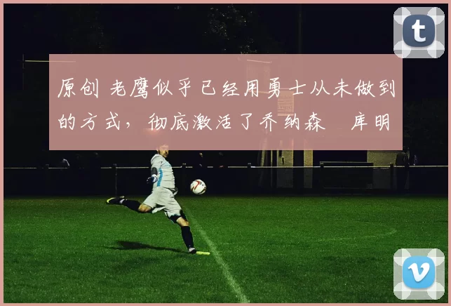 原创 老鹰似乎已经用勇士从未做到的方式,彻底激活了乔纳森・库明加