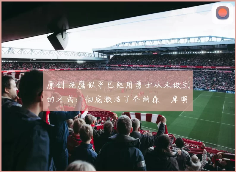 原创 老鹰似乎已经用勇士从未做到的方式,彻底激活了乔纳森・库明加