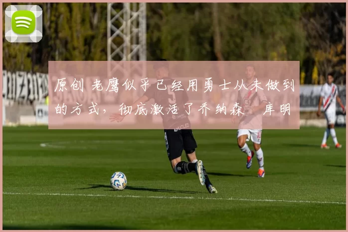 原创 老鹰似乎已经用勇士从未做到的方式，彻底激活了乔纳森・库明加