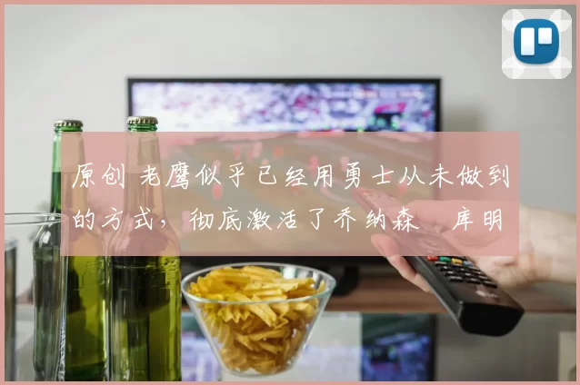 原创 老鹰似乎已经用勇士从未做到的方式，彻底激活了乔纳森・库明加