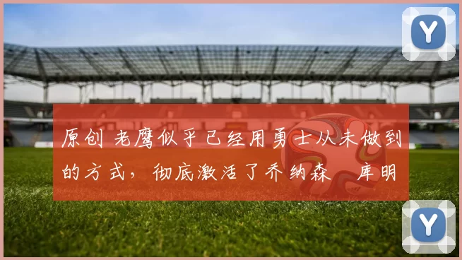 原创 老鹰似乎已经用勇士从未做到的方式，彻底激活了乔纳森・库明加