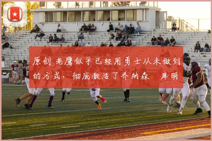 原创 老鹰似乎已经用勇士从未做到的方式，彻底激活了乔纳森・库明加