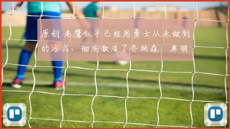 原创 老鹰似乎已经用勇士从未做到的方式,彻底激活了乔纳森・库明加