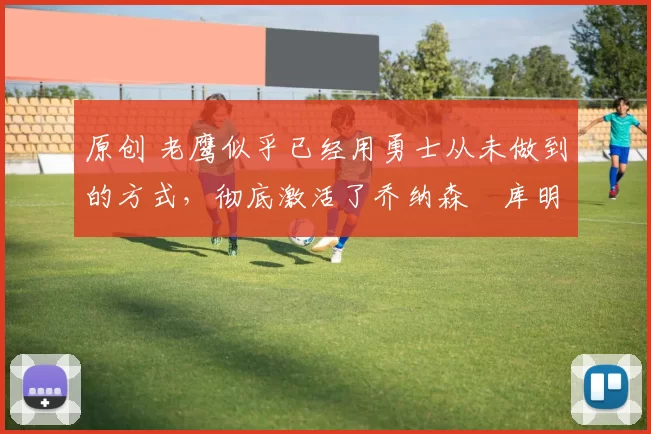 原创 老鹰似乎已经用勇士从未做到的方式，彻底激活了乔纳森・库明加