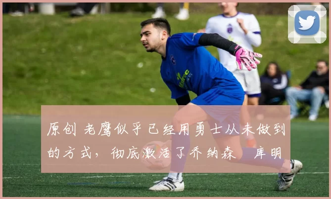 原创 老鹰似乎已经用勇士从未做到的方式,彻底激活了乔纳森・库明加