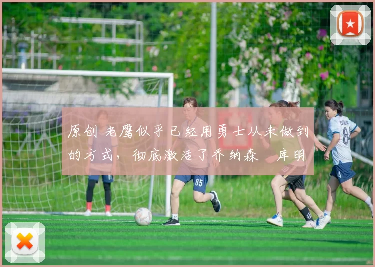 原创 老鹰似乎已经用勇士从未做到的方式，彻底激活了乔纳森・库明加