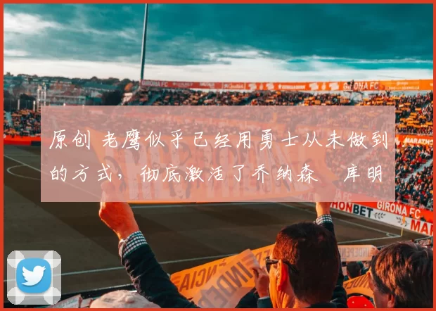 原创 老鹰似乎已经用勇士从未做到的方式，彻底激活了乔纳森・库明加