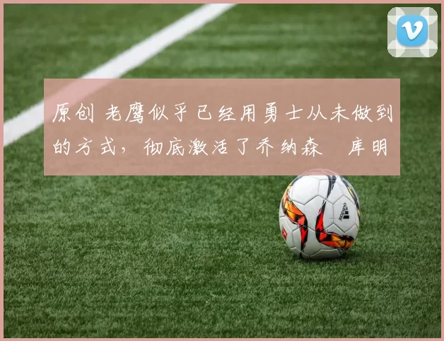 原创 老鹰似乎已经用勇士从未做到的方式,彻底激活了乔纳森・库明加