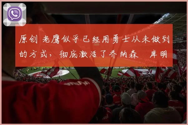 原创 老鹰似乎已经用勇士从未做到的方式，彻底激活了乔纳森・库明加