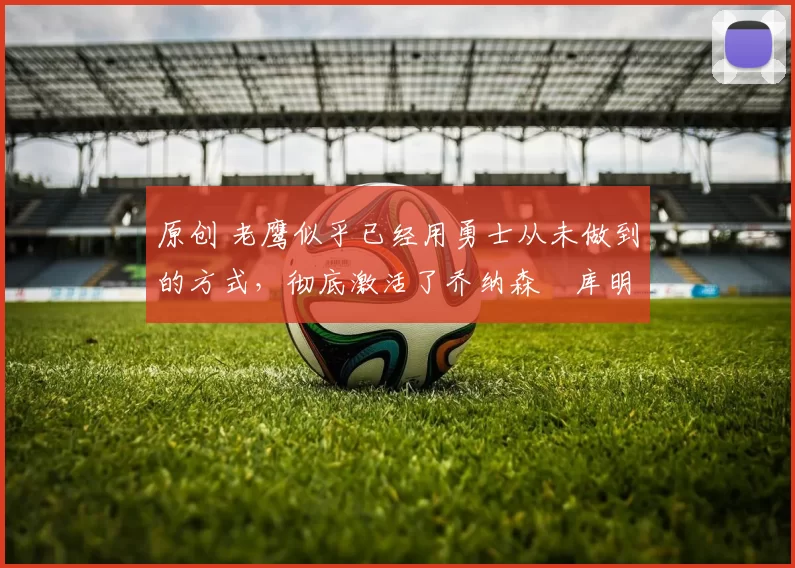 原创 老鹰似乎已经用勇士从未做到的方式，彻底激活了乔纳森・库明加