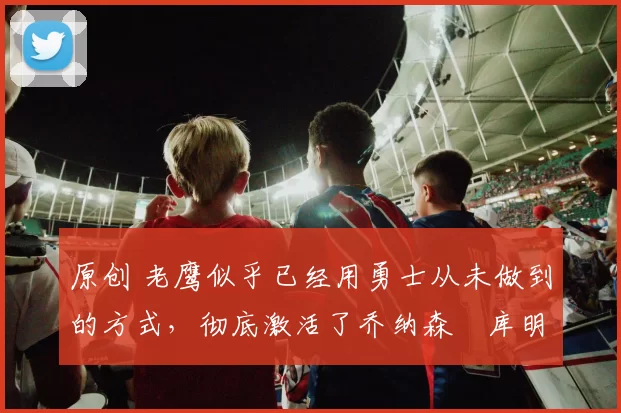 原创 老鹰似乎已经用勇士从未做到的方式,彻底激活了乔纳森・库明加