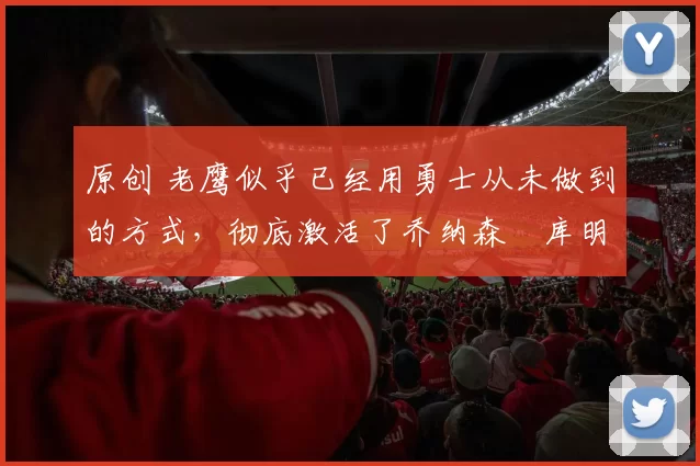 原创 老鹰似乎已经用勇士从未做到的方式,彻底激活了乔纳森・库明加